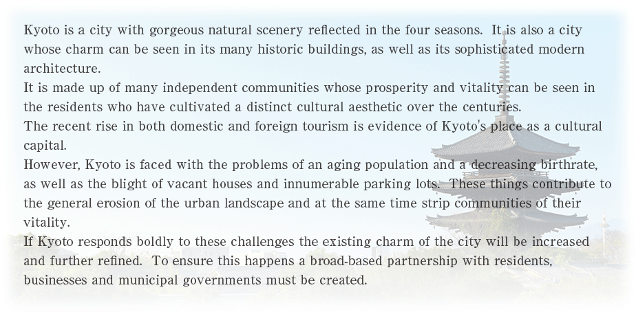 Kyoto is a city with gorgeous natural scenery reflected in the four seasons.  It is also a city whose charm can be seen in its many historic buildings, as well as its sophisticated modern architecture. It is made up of many independent communities whose prosperity and vitality can be seen in the residents who have cultivated a distinct cultural aesthetic over the centuries. The recent rise in both domestic and foreign tourism is evidence of Kyotofs place as a cultural capital. However, Kyoto is faced with the problems of an aging population and a decreasing birthrate, as well as the blight of vacant houses and innumerable parking lots.  These things contribute to the general erosion of the urban landscape and at the same time strip communities of their vitality. If Kyoto responds boldly to these challenges the existing charm of the city will be increased and further refined.  To ensure this happes a brad-based part			nership with residents, businesses and municipal governments must be created. 